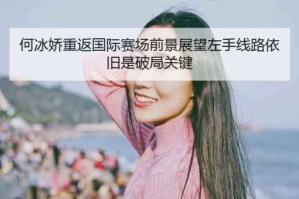 何冰娇重返国际赛场前景展望左手线路依旧是破局关键