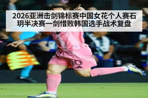 2026亚洲击剑锦标赛中国女花个人赛石玥半决赛一剑惜败韩国选手战术复盘