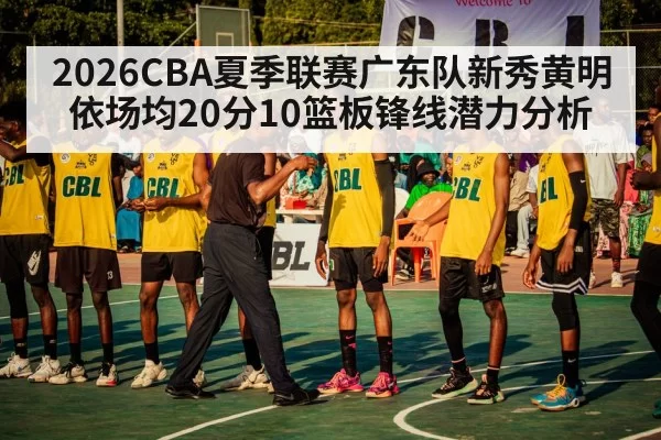 2026CBA夏季联赛广东队新秀黄明依场均20分10篮板锋线潜力分析